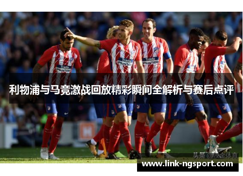 利物浦与马竞激战回放精彩瞬间全解析与赛后点评