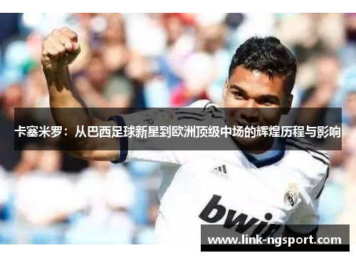 卡塞米罗：从巴西足球新星到欧洲顶级中场的辉煌历程与影响