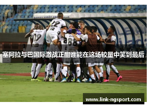 塞阿拉与巴国际激战正酣谁能在这场较量中笑到最后