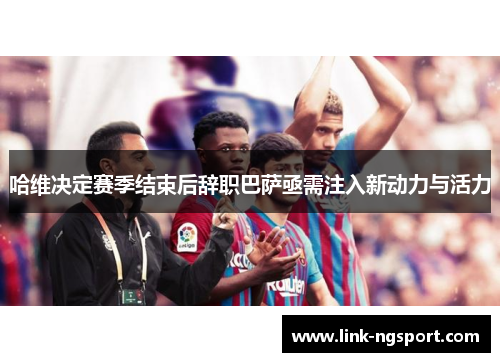 哈维决定赛季结束后辞职巴萨亟需注入新动力与活力